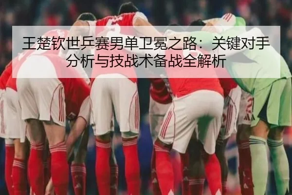 王楚钦世乒赛男单卫冕之路：关键对手分析与技战术备战全解析