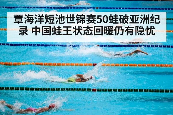 覃海洋短池世锦赛50蛙破亚洲纪录 中国蛙王状态回暖仍有隐忧